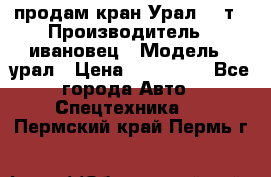 продам кран Урал  14т › Производитель ­ ивановец › Модель ­ урал › Цена ­ 700 000 - Все города Авто » Спецтехника   . Пермский край,Пермь г.